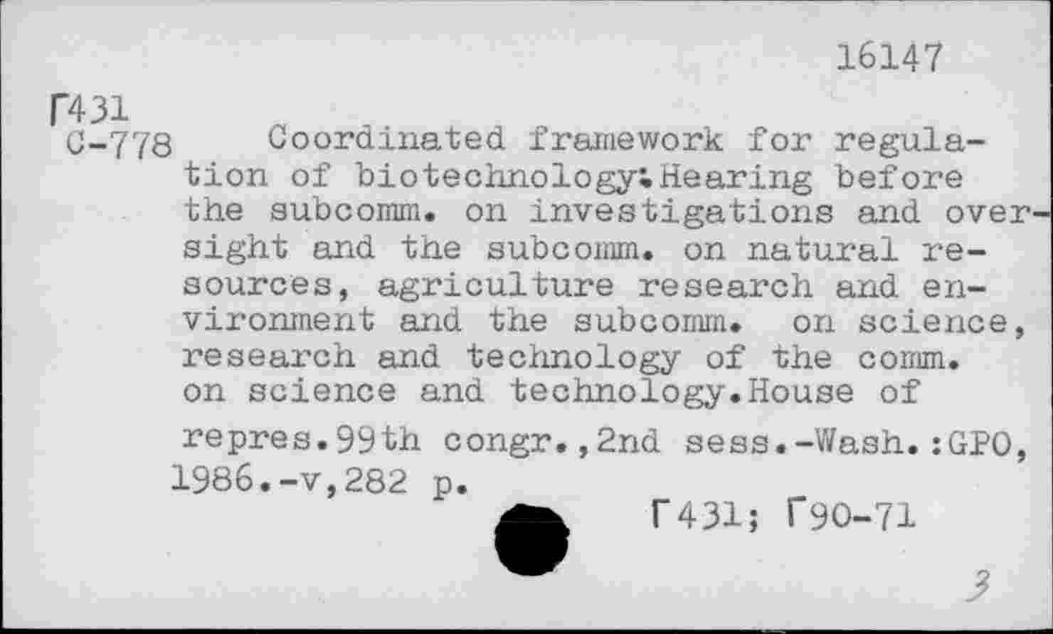 ﻿16147
R31
C-778 Coordinated framework for regulation of biotechnology!Hearing before the subcomm. on investigations and over sight and the subcomm, on natural resources, agriculture research and environment and the subcomm, on science, research and technology of the comm, on science and technology.House of repres.99th congr.,2nd sess.-Wash.:GPO, 1986.-v,282 p.
T431; f90-71